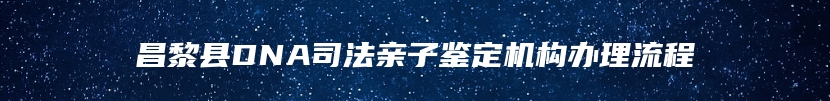 昌黎县DNA司法亲子鉴定机构办理流程