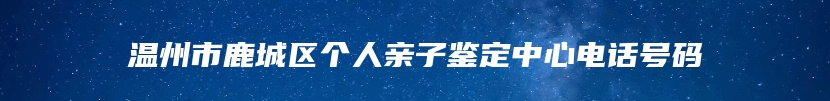 温州市鹿城区个人亲子鉴定中心电话号码