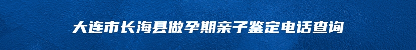 大连市长海县做孕期亲子鉴定电话查询