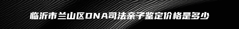 临沂市兰山区DNA司法亲子鉴定价格是多少