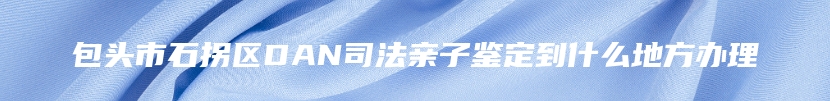 包头市石拐区DAN司法亲子鉴定到什么地方办理