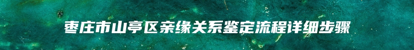 枣庄市山亭区亲缘关系鉴定流程详细步骤