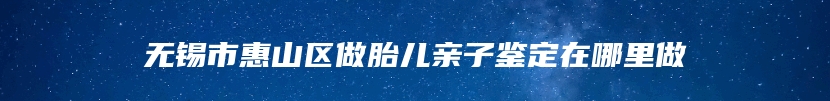无锡市惠山区做胎儿亲子鉴定在哪里做