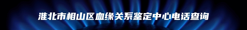 淮北市相山区血缘关系鉴定中心电话查询