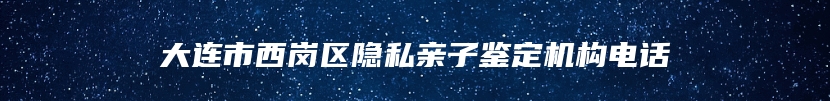 大连市西岗区隐私亲子鉴定机构电话
