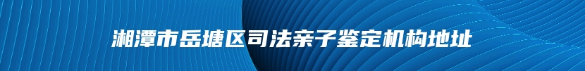 湘潭市岳塘区司法亲子鉴定机构地址