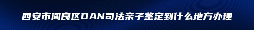 西安市阎良区DAN司法亲子鉴定到什么地方办理