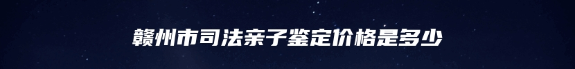 赣州市司法亲子鉴定价格是多少