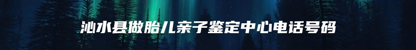 沁水县做胎儿亲子鉴定中心电话号码