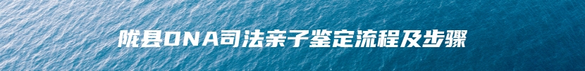 陇县DNA司法亲子鉴定流程及步骤