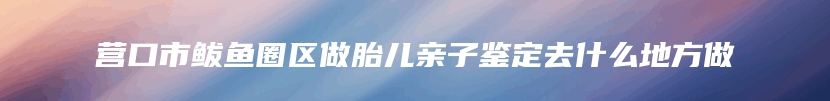 营口市鲅鱼圈区做胎儿亲子鉴定去什么地方做