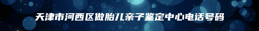 天津市河西区做胎儿亲子鉴定中心电话号码