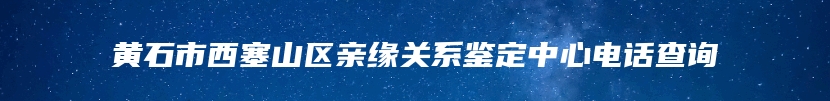 黄石市西塞山区亲缘关系鉴定中心电话查询