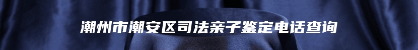 潮州市潮安区司法亲子鉴定电话查询