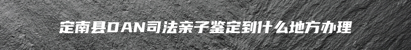 定南县DAN司法亲子鉴定到什么地方办理