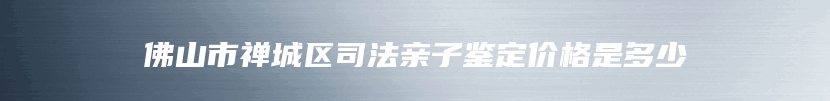 佛山市禅城区司法亲子鉴定价格是多少