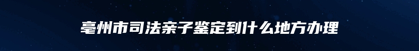 亳州市司法亲子鉴定到什么地方办理