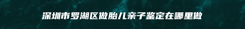 深圳市罗湖区做胎儿亲子鉴定在哪里做