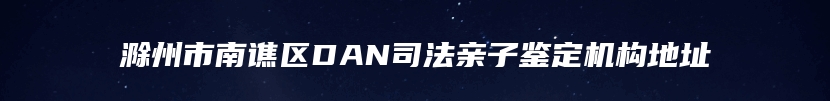 滁州市南谯区DAN司法亲子鉴定机构地址