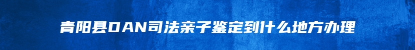 青阳县DAN司法亲子鉴定到什么地方办理