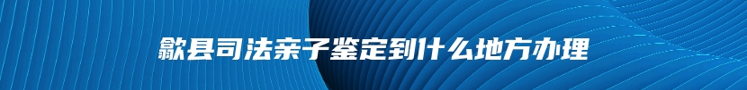 歙县司法亲子鉴定到什么地方办理