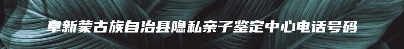 阜新蒙古族自治县隐私亲子鉴定中心电话号码