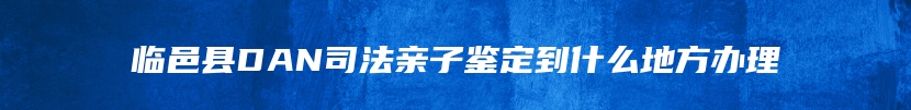 临邑县DAN司法亲子鉴定到什么地方办理