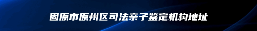 固原市原州区司法亲子鉴定机构地址