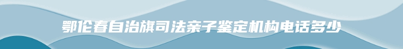 鄂伦春自治旗司法亲子鉴定机构电话多少