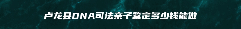 卢龙县DNA司法亲子鉴定多少钱能做