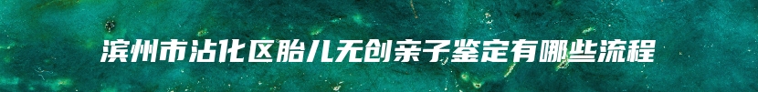 滨州市沾化区胎儿无创亲子鉴定有哪些流程