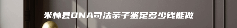 米林县DNA司法亲子鉴定多少钱能做