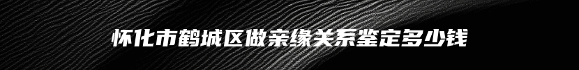 怀化市鹤城区做亲缘关系鉴定多少钱