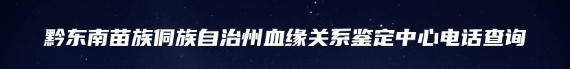 黔东南苗族侗族自治州血缘关系鉴定中心电话查询