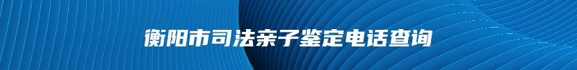 衡阳市司法亲子鉴定电话查询