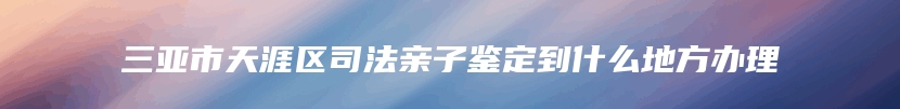 三亚市天涯区司法亲子鉴定到什么地方办理