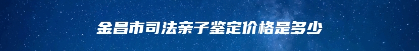 嘉峪关市司法亲子鉴定多少钱能做