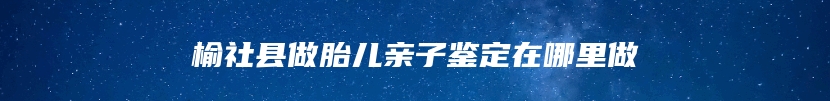 榆社县做胎儿亲子鉴定在哪里做