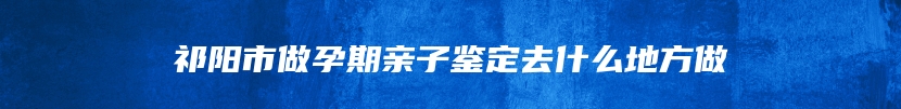 祁阳市做孕期亲子鉴定去什么地方做