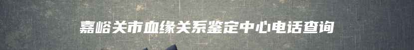 嘉峪关市血缘关系鉴定中心电话查询