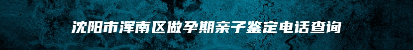 沈阳市浑南区做孕期亲子鉴定电话查询