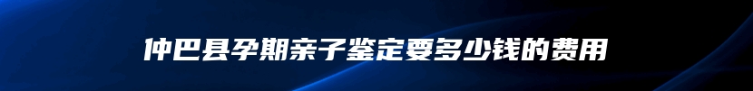 仲巴县孕期亲子鉴定要多少钱的费用