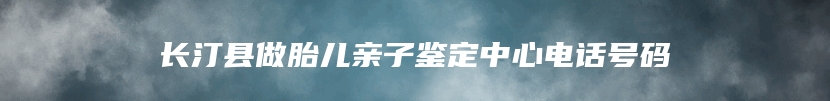 长汀县做胎儿亲子鉴定中心电话号码