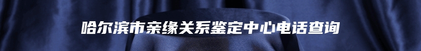 哈尔滨市亲缘关系鉴定中心电话查询