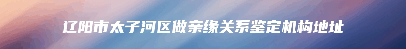 辽阳市太子河区做亲缘关系鉴定机构地址