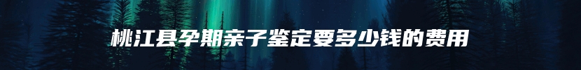 桃江县孕期亲子鉴定要多少钱的费用