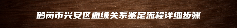 鹤岗市兴安区血缘关系鉴定流程详细步骤