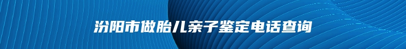 汾阳市做胎儿亲子鉴定电话查询