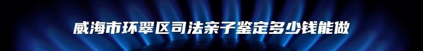 威海市环翠区司法亲子鉴定多少钱能做