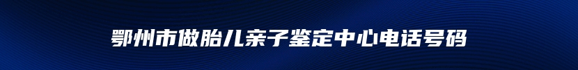 鄂州市做胎儿亲子鉴定中心电话号码